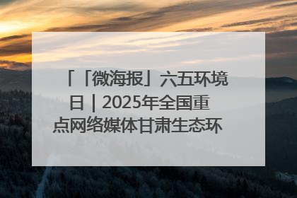 「微海报」六五环境日｜2025年全国重点网络媒体甘肃生态环保行走进凉州区