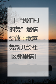“我们村的舞”燃情绽放：歌声舞韵共绘社区邻里情