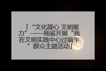 “文化凝心 文明聚力”——我省开展“我在文明实践中心过端午”群众主题活动