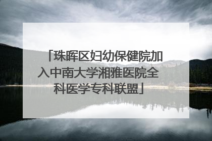 珠晖区妇幼保健院加入中南大学湘雅医院全科医学专科联盟