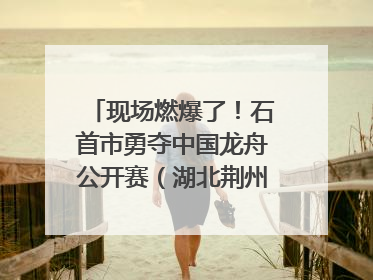 现场燃爆了！石首市勇夺中国龙舟公开赛（湖北荆州站）三项冠军