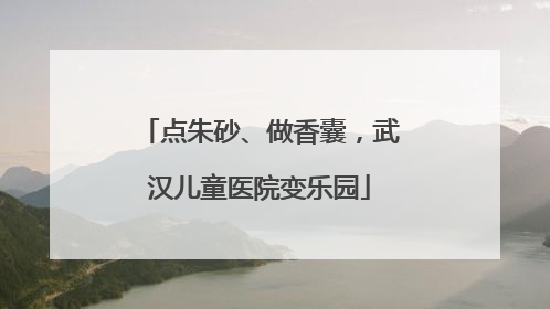 点朱砂、做香囊，武汉儿童医院变乐园