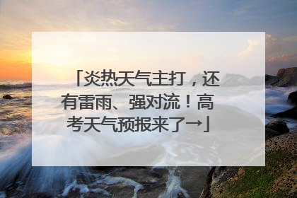炎热天气主打，还有雷雨、强对流！高考天气预报来了→