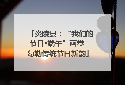炎陵县：“我们的节日•端午”画卷 勾勒传统节日新韵