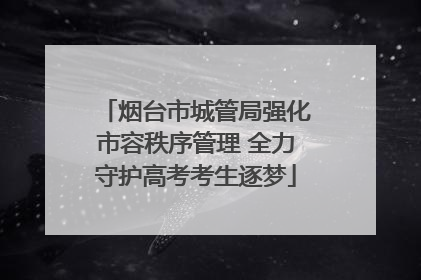 烟台市城管局强化市容秩序管理 全力守护高考考生逐梦
