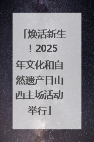 焕活新生！2025年文化和自然遗产日山西主场活动举行