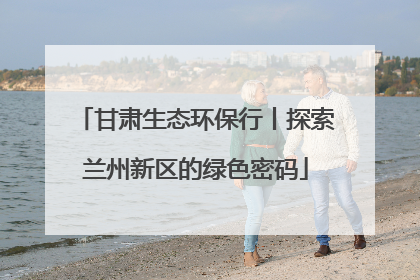 甘肃生态环保行丨探索兰州新区的绿色密码