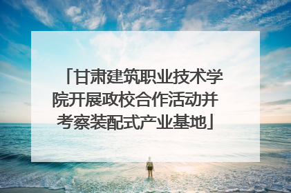 甘肃建筑职业技术学院开展政校合作活动并考察装配式产业基地
