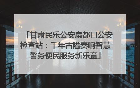 甘肃民乐公安扁都口公安检查站：千年古隘奏响智慧警务便民服务新乐章