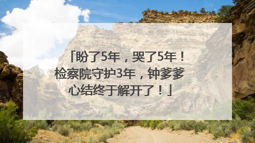 盼了5年，哭了5年！检察院守护3年，钟爹爹心结终于解开了！