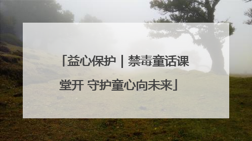 益心保护｜禁毒童话课堂开 守护童心向未来
