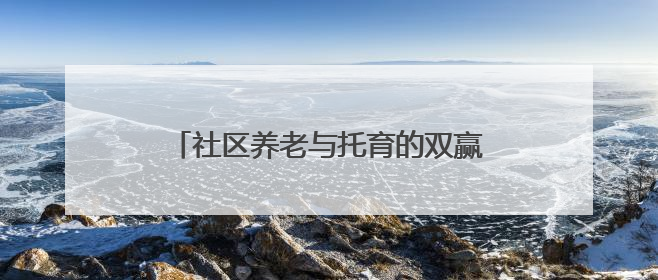 社区养老与托育的双赢探索——“共享奶奶”与孩童的“朝夕相伴”