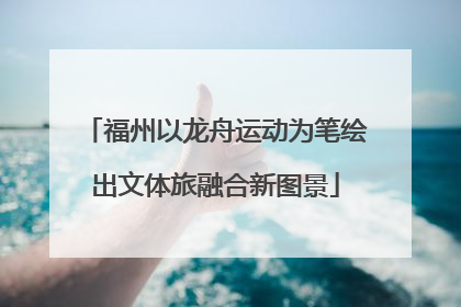 福州以龙舟运动为笔绘出文体旅融合新图景