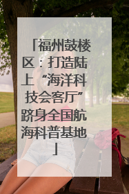 福州鼓楼区：打造陆上“海洋科技会客厅”跻身全国航海科普基地
