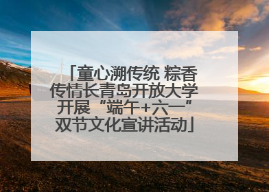 童心溯传统 粽香传情长青岛开放大学开展“端午+六一”双节文化宣讲活动
