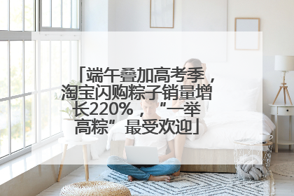 端午叠加高考季，淘宝闪购粽子销量增长220%，“一举高粽”最受欢迎