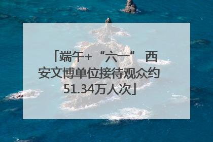 端午+“六一” 西安文博单位接待观众约51.34万人次