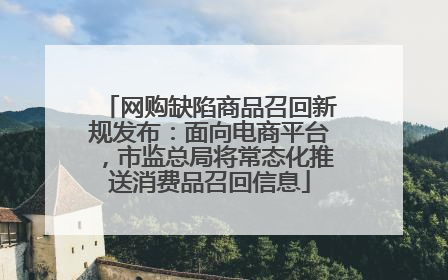网购缺陷商品召回新规发布：面向电商平台，市监总局将常态化推送消费品召回信息