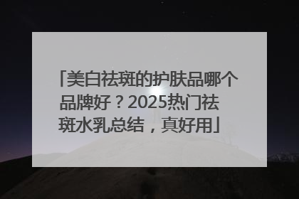 美白祛斑的护肤品哪个品牌好？2025热门祛斑水乳总结，真好用