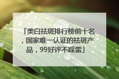 美白祛斑排行榜前十名，国家唯一认证的祛斑产品，99好评不踩雷