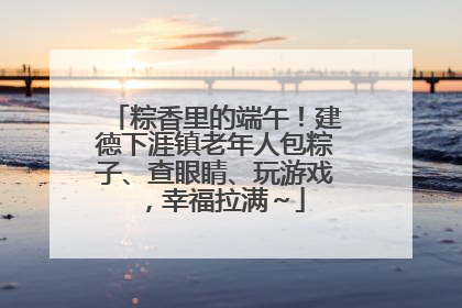粽香里的端午！建德下涯镇老年人包粽子、查眼睛、玩游戏，幸福拉满～