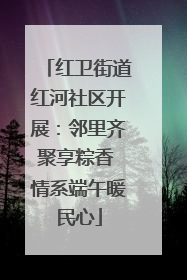 红卫街道红河社区开展：邻里齐聚享粽香 情系端午暖民心