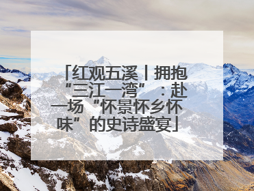 红观五溪丨拥抱“三江一湾”：赴一场“怀景怀乡怀味”的史诗盛宴