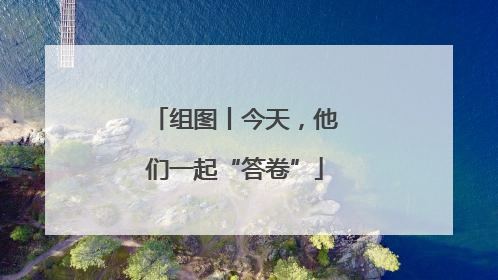组图丨今天，他们一起“答卷”
