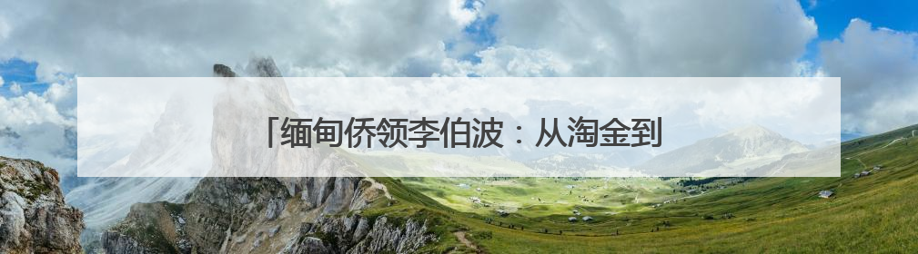 缅甸侨领李伯波：从淘金到扎根，26年见证中缅友谊