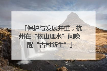 保护与发展并重，杭州在“依山理水”间唤醒“古村新生”