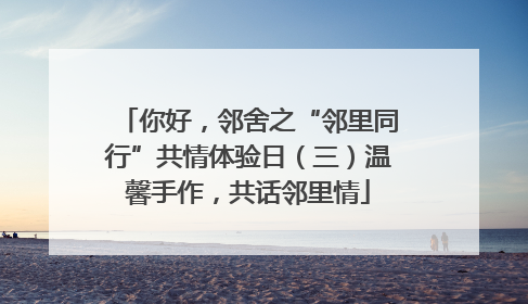 你好，邻舍之“邻里同行”共情体验日（三）温馨手作，共话邻里情