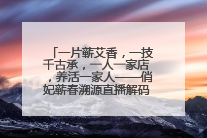 一片蕲艾香，一技千古承，一人一家店，养活一家人——俏妃蕲春溯源直播解码中医养生文化传承
