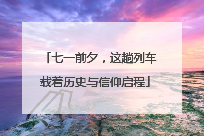 七一前夕，这趟列车载着历史与信仰启程