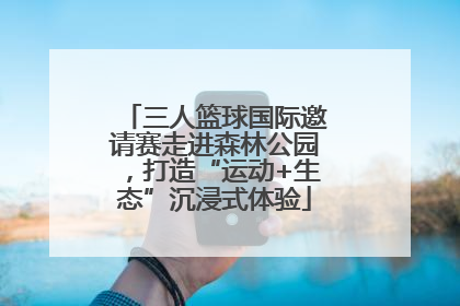 三人篮球国际邀请赛走进森林公园，打造“运动+生态”沉浸式体验