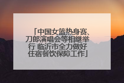 中国女篮热身赛、刀郎演唱会等相继举行 临沂市全力做好住宿餐饮保障工作