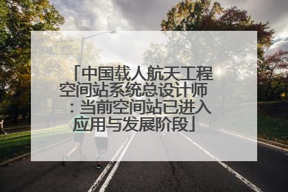 中国载人航天工程空间站系统总设计师：当前空间站已进入应用与发展阶段