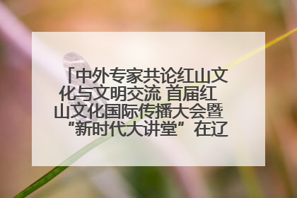 中外专家共论红山文化与文明交流 首届红山文化国际传播大会暨“新时代大讲堂”在辽宁朝阳举办