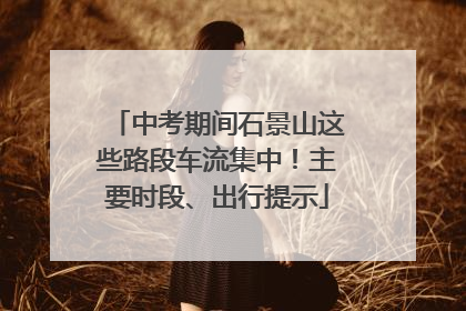 中考期间石景山这些路段车流集中！主要时段、出行提示