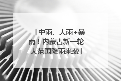 中雨、大雨+暴雨！内蒙古新一轮大范围降雨来袭