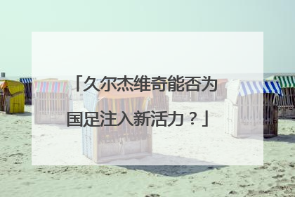 久尔杰维奇能否为国足注入新活力？