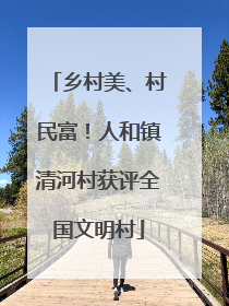 乡村美、村民富！人和镇清河村获评全国文明村