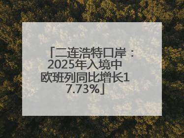 二连浩特口岸：2025年入境中欧班列同比增长17.73%