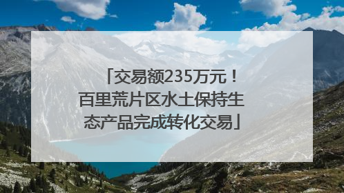 交易额235万元！百里荒片区水土保持生态产品完成转化交易
