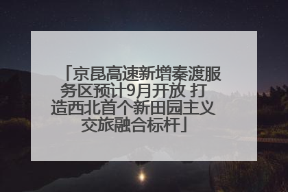 京昆高速新增秦渡服务区预计9月开放 打造西北首个新田园主义交旅融合标杆
