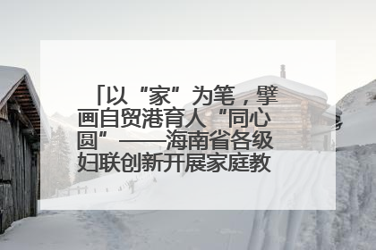 以“家”为笔，擘画自贸港育人“同心圆”——海南省各级妇联创新开展家庭教育宣传周活动