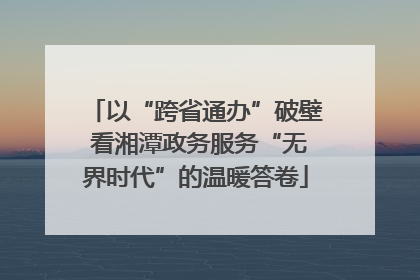以“跨省通办”破壁 看湘潭政务服务“无界时代”的温暖答卷