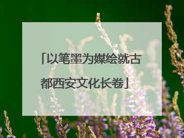 以笔墨为媒绘就古都西安文化长卷