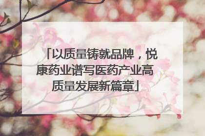 以质量铸就品牌，悦康药业谱写医药产业高质量发展新篇章
