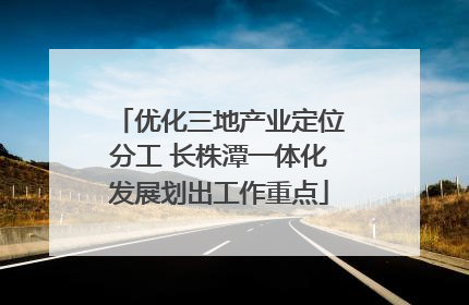 优化三地产业定位分工 长株潭一体化发展划出工作重点