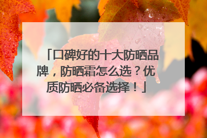 口碑好的十大防晒品牌，防晒霜怎么选？优质防晒必备选择！